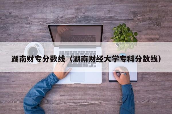 湖南财专分数线（湖南财经大学专科分数线）