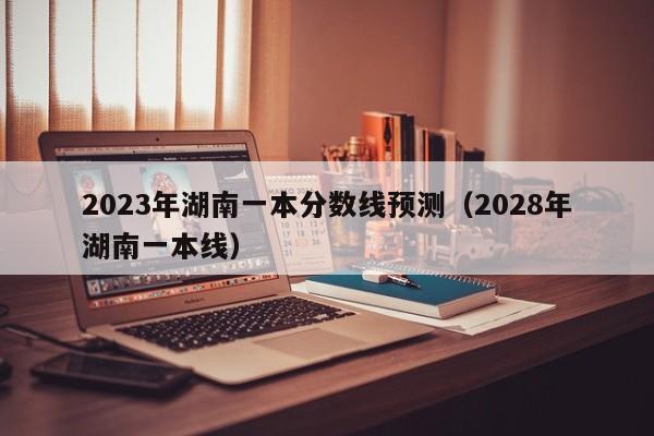 2023年湖南一本分数线预测（2028年湖南一本线）