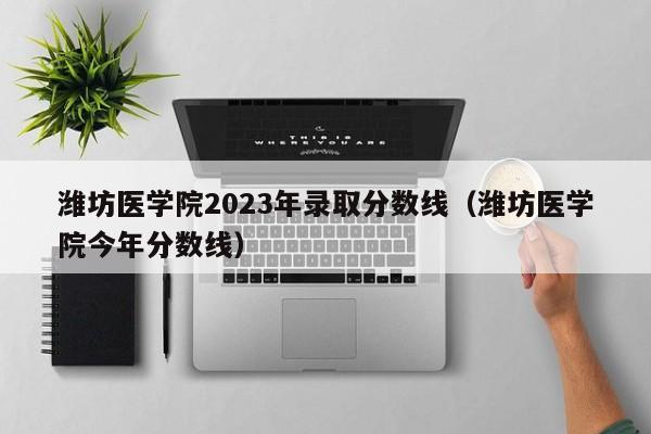 潍坊医学院2023年录取分数线（潍坊医学院今年分数线）