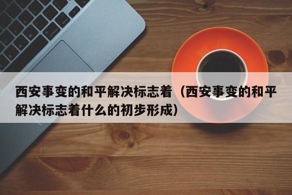 西安事变的和平解决标志着（西安事变的和平解决标志着什么的初步形成）