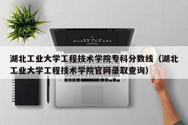 湖北工业大学工程技术学院专科分数线（湖北工业大学工程技术学院官网录取查询）