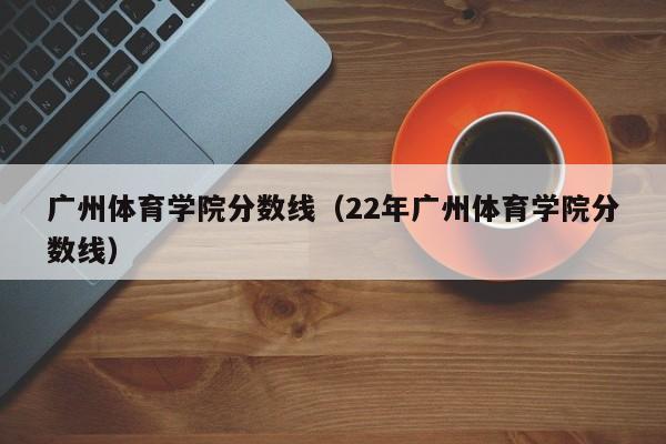 广州体育学院分数线（22年广州体育学院分数线）