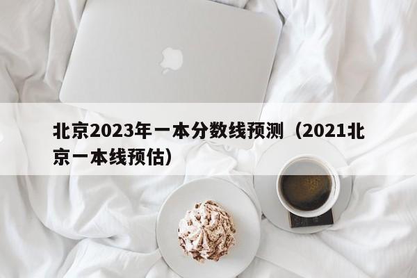 北京2023年一本分数线预测（2021北京一本线预估）