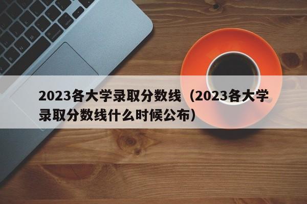 2023各大学录取分数线（2023各大学录取分数线什么时候公布）