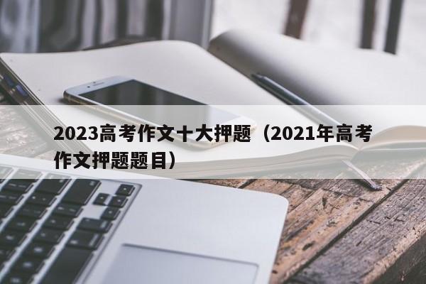 2023高考作文十大押题（2021年高考作文押题题目）