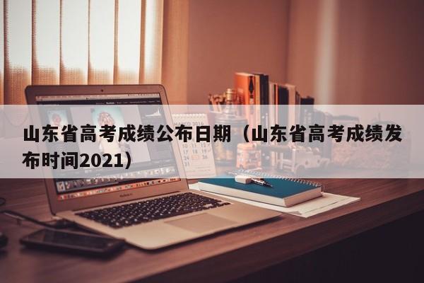 山东省高考成绩公布日期（山东省高考成绩发布时间2021）