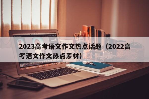 2023高考语文作文热点话题（2022高考语文作文热点素材）