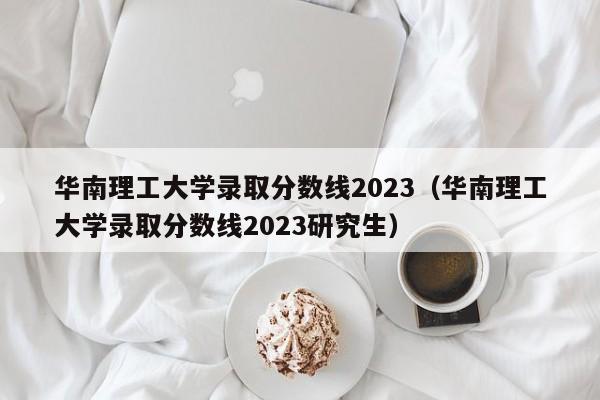 华南理工大学录取分数线2023（华南理工大学录取分数线2023研究生）