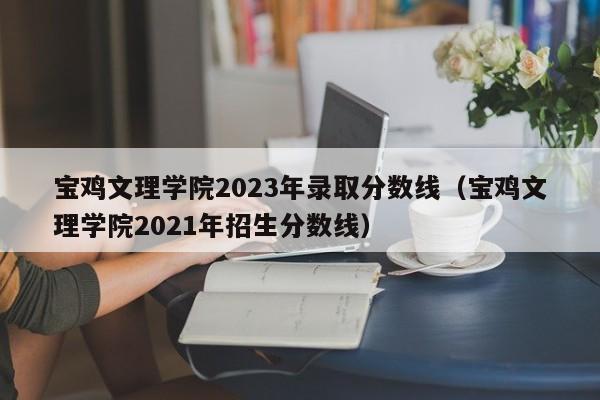 宝鸡文理学院2023年录取分数线（宝鸡文理学院2021年招生分数线）