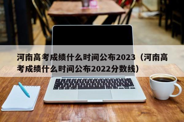 河南高考成绩什么时间公布2023（河南高考成绩什么时间公布2022分数线）