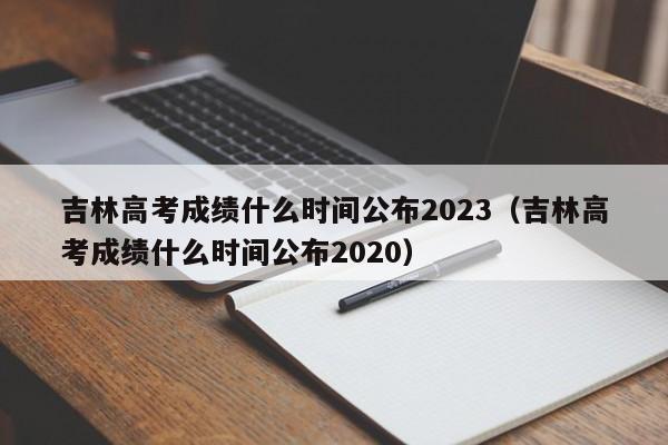 吉林高考成绩什么时间公布2023（吉林高考成绩什么时间公布2020）