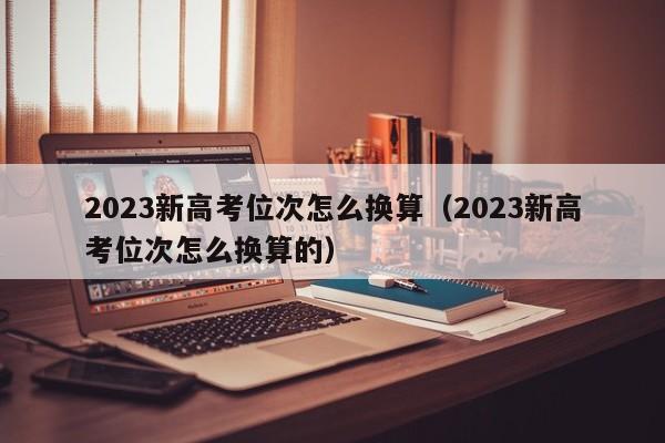 2023新高考位次怎么换算（2023新高考位次怎么换算的）