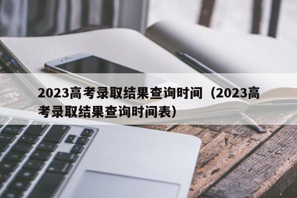 2023高考录取结果查询时间（2023高考录取结果查询时间表）