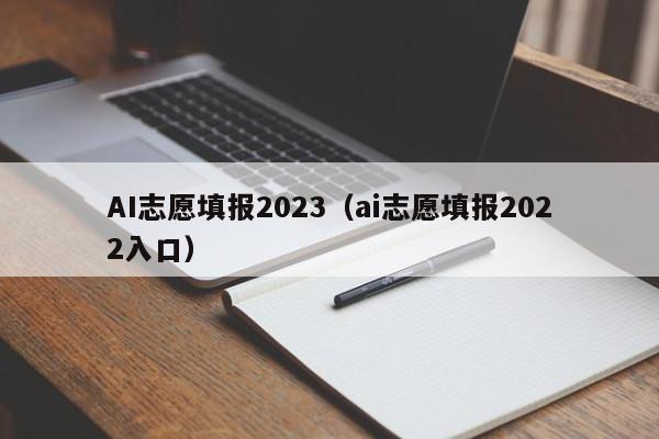 AI志愿填报2023（ai志愿填报2022入口）