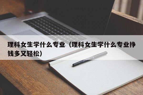 理科女生学什么专业（理科女生学什么专业挣钱多又轻松）