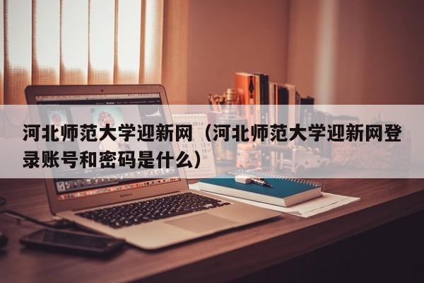 河北师范大学迎新网（河北师范大学迎新网登录账号和密码是什么）