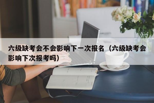 六级缺考会不会影响下一次报名（六级缺考会影响下次报考吗）