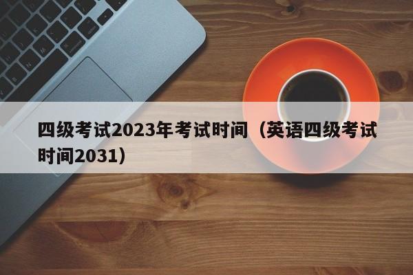 四级考试2023年考试时间（英语四级考试时间2031）