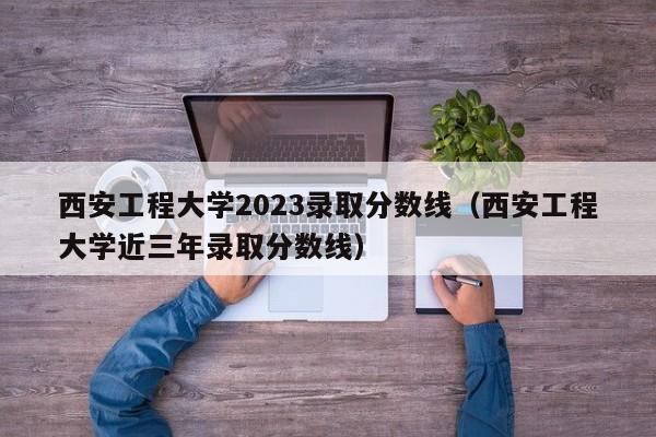 西安工程大学2023录取分数线（西安工程大学近三年录取分数线）