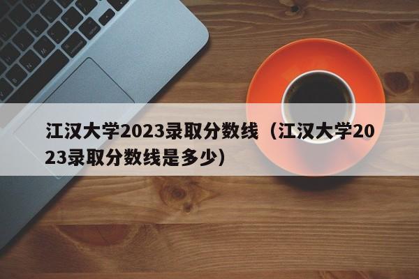 江汉大学2023录取分数线（江汉大学2023录取分数线是多少）