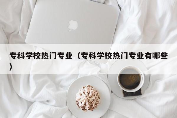 专科学校热门专业（专科学校热门专业有哪些）