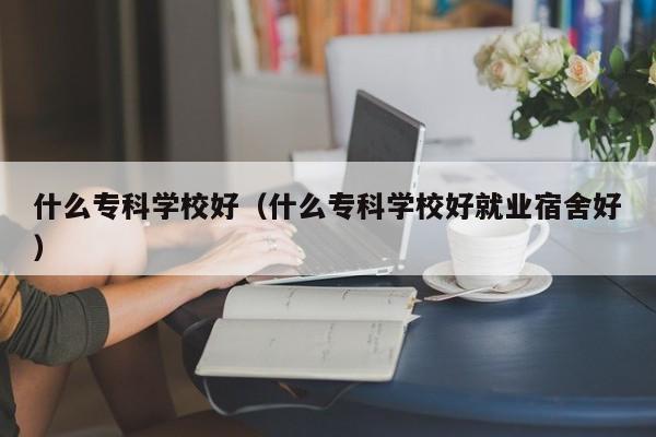 什么专科学校好（什么专科学校好就业宿舍好）