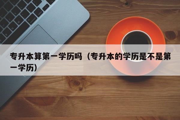 专升本算第一学历吗（专升本的学历是不是第一学历）