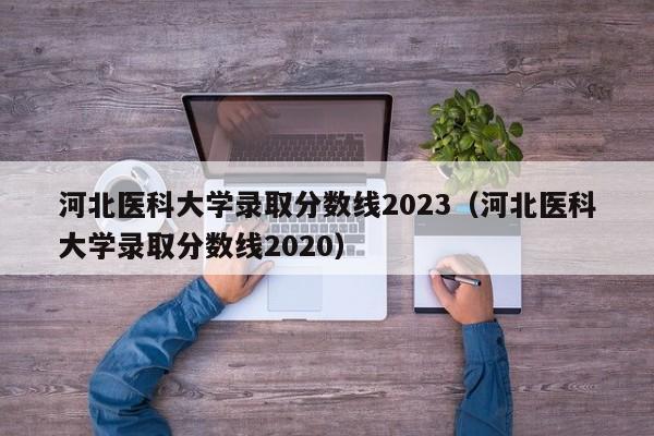 河北医科大学录取分数线2023（河北医科大学录取分数线2020）