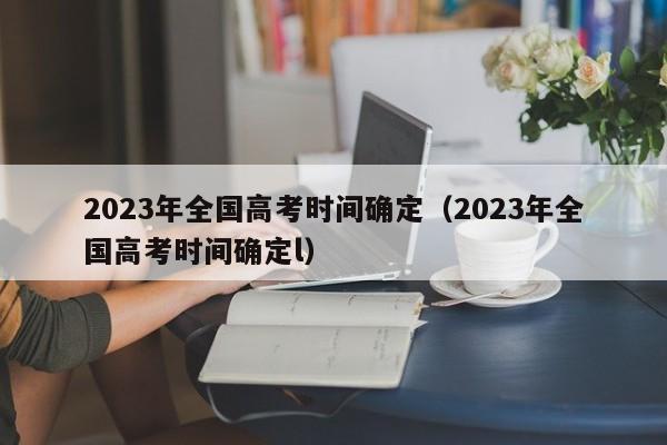 2023年全国高考时间确定（2023年全国高考时间确定l）