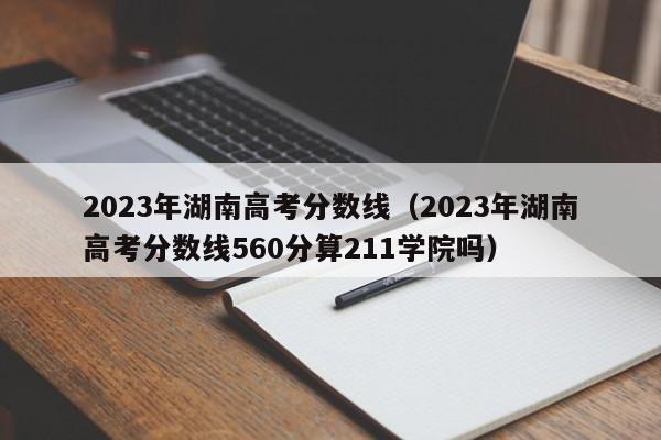 2023年湖南高考分数线（2023年湖南高考分数线560分算211学院吗）