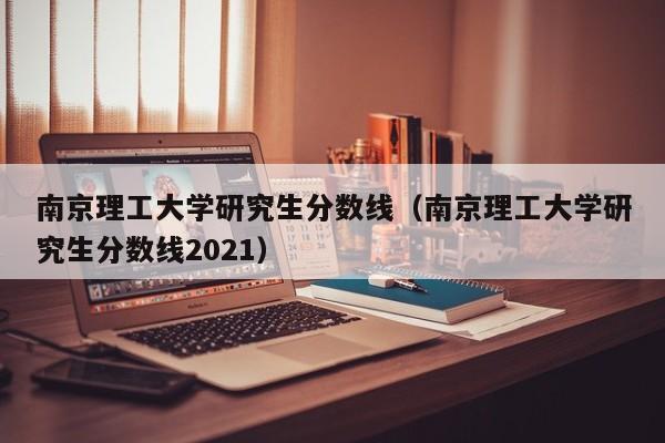 南京理工大学研究生分数线（南京理工大学研究生分数线2021）