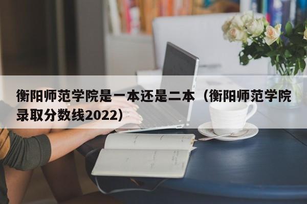 衡阳师范学院是一本还是二本（衡阳师范学院录取分数线2022）