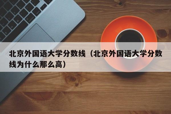 北京外国语大学分数线（北京外国语大学分数线为什么那么高）