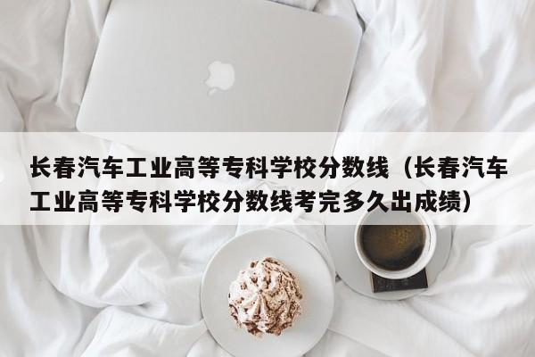 长春汽车工业高等专科学校分数线（长春汽车工业高等专科学校分数线考完多久出成绩）