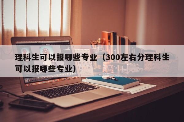 理科生可以报哪些专业（300左右分理科生可以报哪些专业）