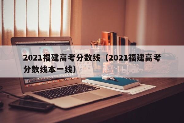 2021福建高考分数线（2021福建高考分数线本一线）