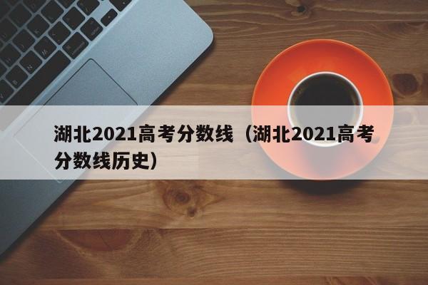 湖北2021高考分数线（湖北2021高考分数线历史）