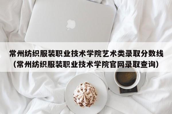 常州纺织服装职业技术学院艺术类录取分数线（常州纺织服装职业技术学院官网录取查询）