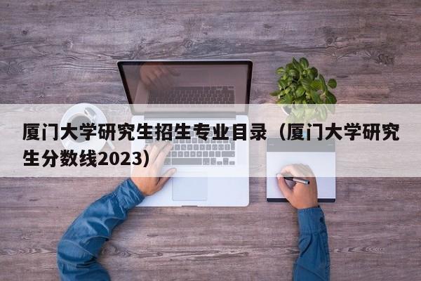 厦门大学研究生招生专业目录（厦门大学研究生分数线2023）