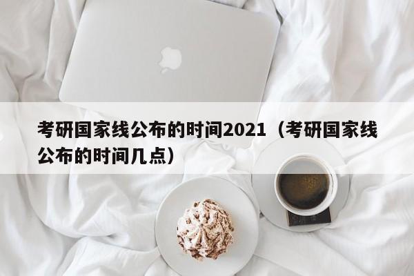 考研国家线公布的时间2021（考研国家线公布的时间几点）