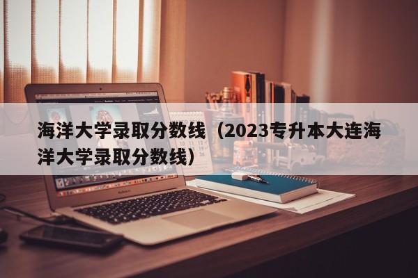 海洋大学录取分数线（2023专升本大连海洋大学录取分数线）