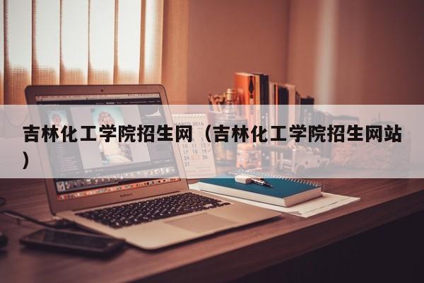 吉林化工学院招生网（吉林化工学院招生网站）