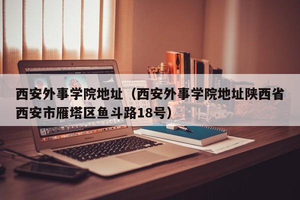 西安外事学院地址（西安外事学院地址陕西省西安市雁塔区鱼斗路18号）