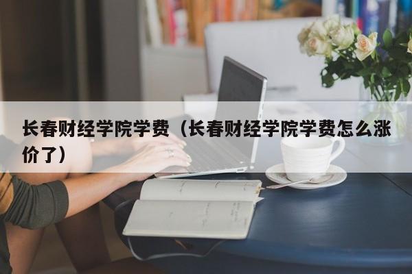 长春财经学院学费（长春财经学院学费怎么涨价了）