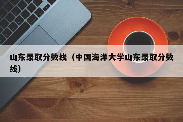 山东录取分数线（中国海洋大学山东录取分数线）