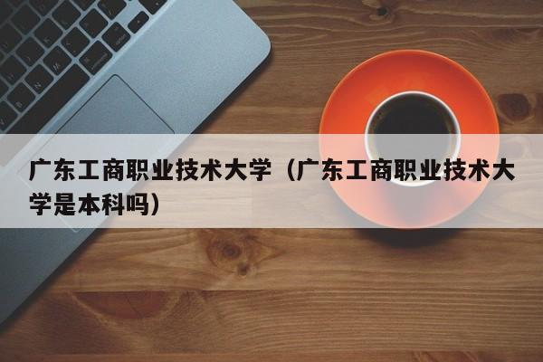 广东工商职业技术大学（广东工商职业技术大学是本科吗）