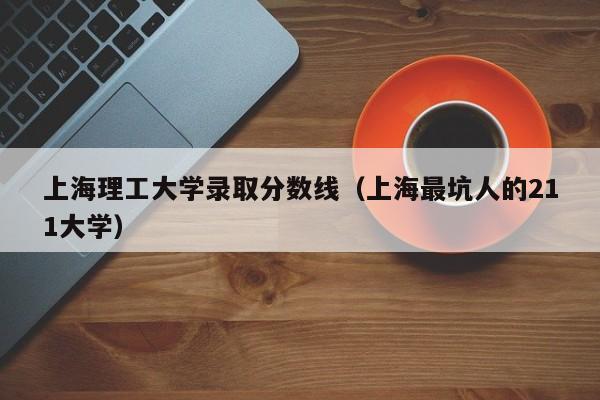 上海理工大学录取分数线（上海最坑人的211大学）