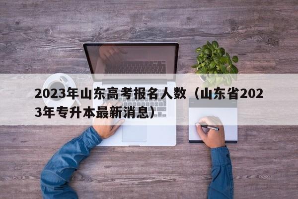 2023年山东高考报名人数（山东省2023年专升本最新消息）