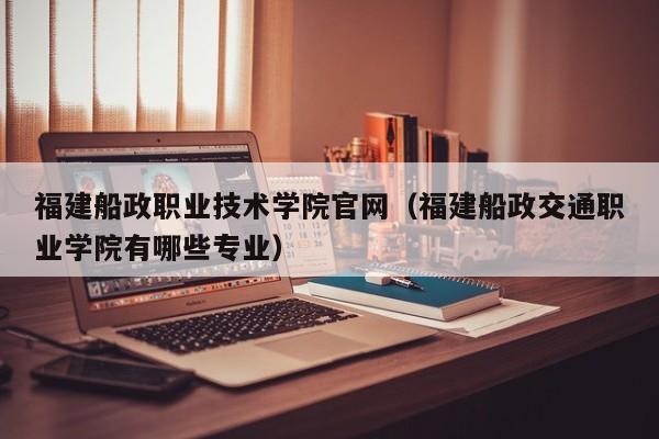 福建船政职业技术学院官网（福建船政交通职业学院有哪些专业）