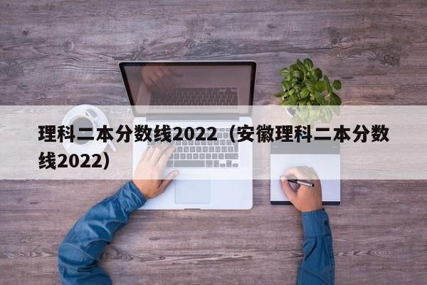 理科二本分数线2022（安徽理科二本分数线2022）